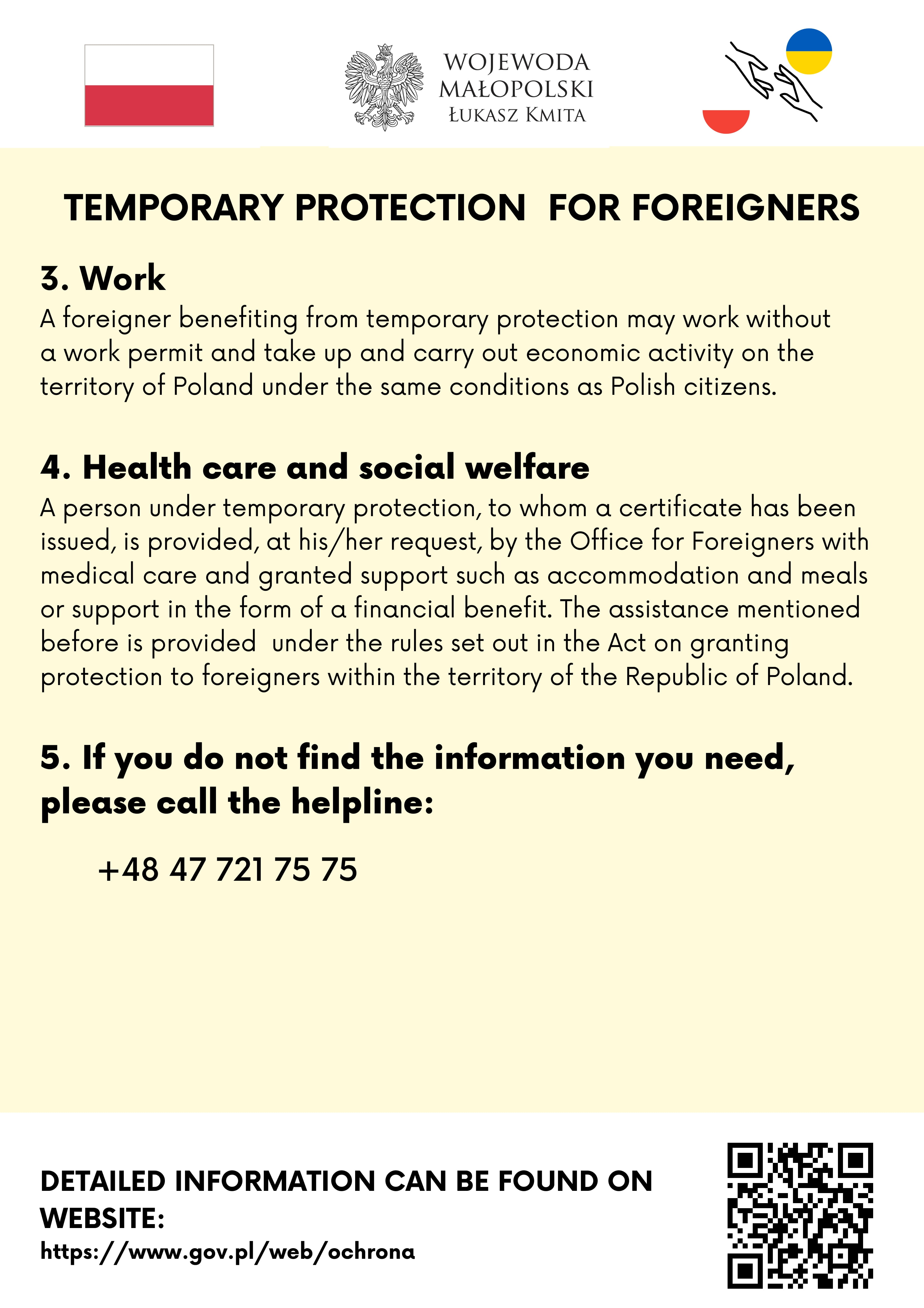 3. Work
A foreigner benefiting from temporary protection may work without a work permit and take up and carry out economic activity on the territory of Poland under the same conditions as Polish citizens.
4. Health care and social welfare
A person under temporary protection, to whom a certificate has been issued, is provided, at his/her request, by the Office for Foreigners with medical care and granted support such as accommodation and meals or support in the form of a financial benefit. The assistance mentioned before is provided  under the rules set out in the Act on granting protection to foreigners within the territory of the Republic of Poland.
5. If you do not find the information you need, please call the helpline: +48 47 721 75 75

Detailed information can be found on website: https://www.gov.pl/web/ochrona 